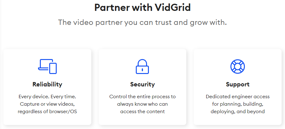 VidGrid offers the most secure and reliable Video API on the market. Our dedicated support engineers make sure that building out your custom solution is a breeze.
